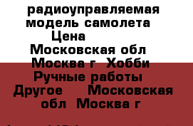 радиоуправляемая модель самолета › Цена ­ 5 000 - Московская обл., Москва г. Хобби. Ручные работы » Другое   . Московская обл.,Москва г.